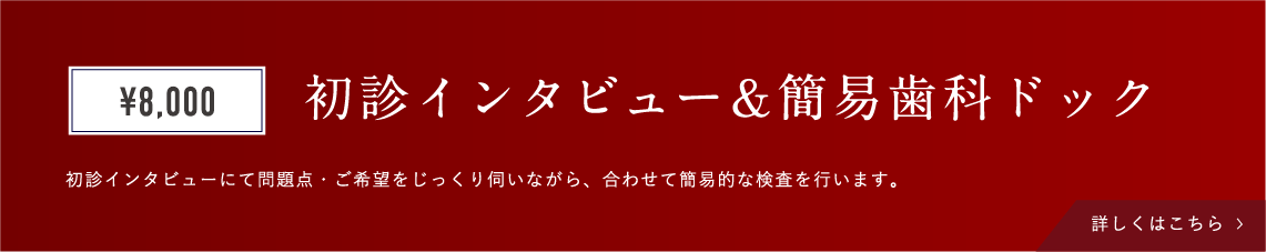 初診インタビュー&簡易歯科ドック ¥8.000 初診インタビューにて問題点・ご希望をじっくり伺いながら、合わせて簡易的な検査を行います。 詳しくはこちら